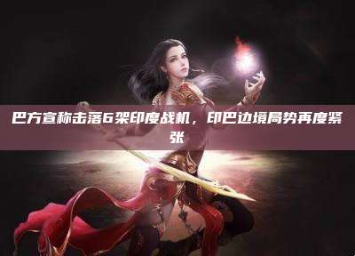 巴方宣称击落6架印度战机，印巴边境局势再度紧张