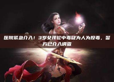 医院紧急介入！3岁女孩铊中毒疑为人为投毒，警方已介入调查