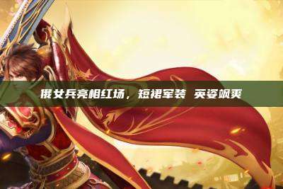 俄女兵亮相红场，短裙军装 英姿飒爽