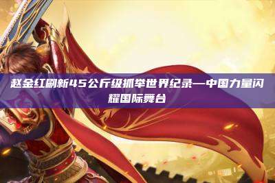 赵金红刷新45公斤级抓举世界纪录—中国力量闪耀国际舞台