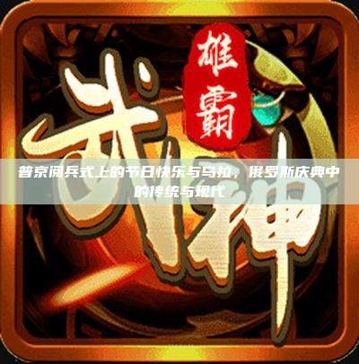 普京阅兵式上的节日快乐与乌拉，俄罗斯庆典中的传统与现代