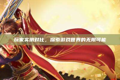 玩家实测对比，探索游戏世界的无限可能