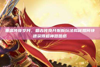 重温传奇岁月，复古传奇开服新玩法揭秘如何快速获得超神器图纸