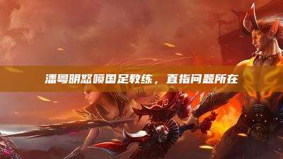 潘粤明怒喷国足教练，直指问题所在