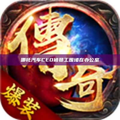 哪吒汽车CEO被员工围堵在办公室