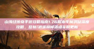 山海经传奇手游攻略指南1.76版本牛魔洞窟深度攻略，怒斩/逍遥扇掉落点实时更新