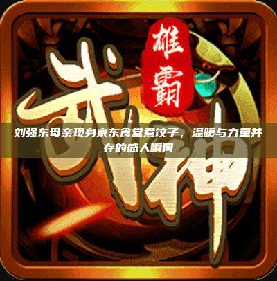 刘强东母亲现身京东食堂煮饺子，温暖与力量并存的感人瞬间