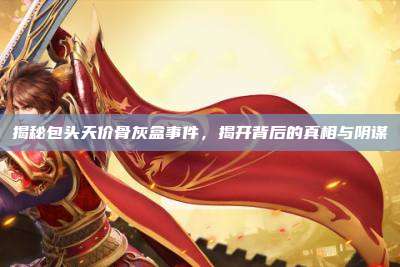 揭秘包头天价骨灰盒事件，揭开背后的真相与阴谋