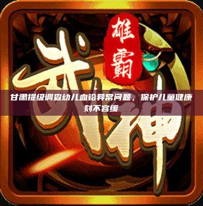 甘肃提级调查幼儿血铅异常问题，保护儿童健康刻不容缓