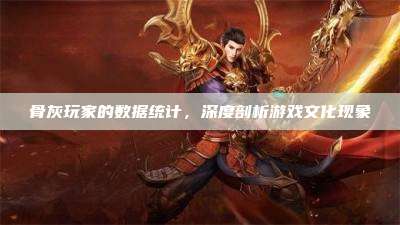 骨灰玩家的数据统计，深度剖析游戏文化现象