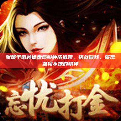 张馨予雨林徒步后脚肿成猪蹄，挑战自我，展现坚韧不拔的精神