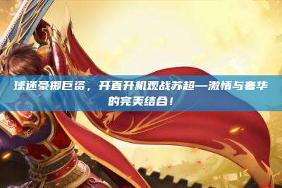 球迷豪掷巨资,开直升机观战苏超—激情与奢华的完美结合!
