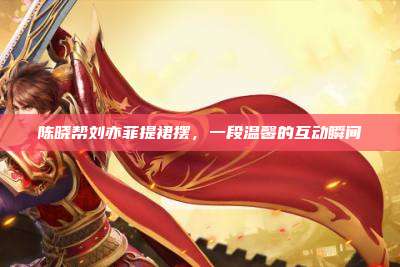 陈晓帮刘亦菲提裙摆,一段温馨的互动瞬间