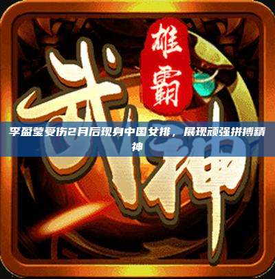 李盈莹受伤2月后现身中国女排，展现顽强拼搏精神