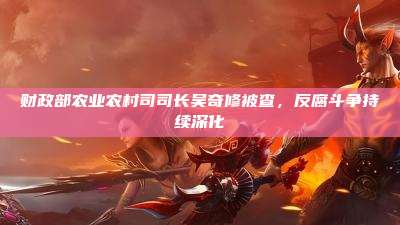 财政部农业农村司司长吴奇修被查,反腐斗争持续深化