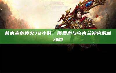 普京宣布停火72小时，俄罗斯与乌克兰冲突的新动向