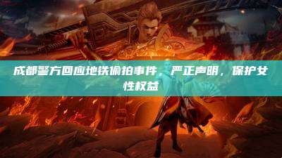 成都警方回应地铁偷拍事件，严正声明，保护女性权益
