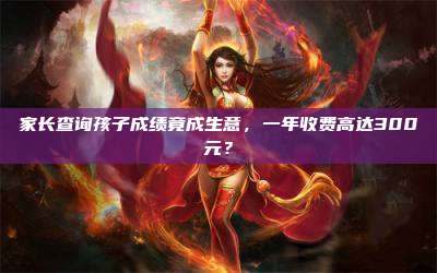 家长查询孩子成绩竟成生意，一年收费高达300元？