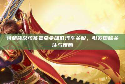 特朗普总统签署命令降低汽车关税，引发国际关注与反响