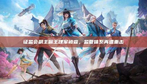 证监会副主席王建军被查，监管体系再遭重击
