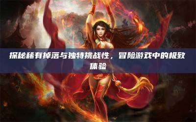 探秘稀有掉落与独特挑战性，冒险游戏中的极致体验
