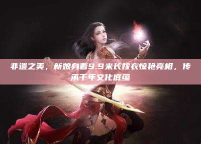 非遗之美，新娘身着9.9米长嫁衣惊艳亮相，传承千年文化底蕴