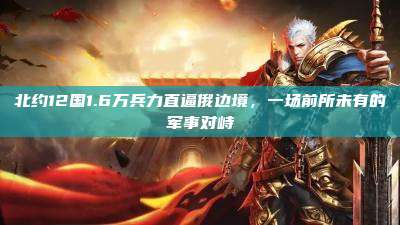 北约12国1.6万兵力直逼俄边境，一场前所未有的军事对峙