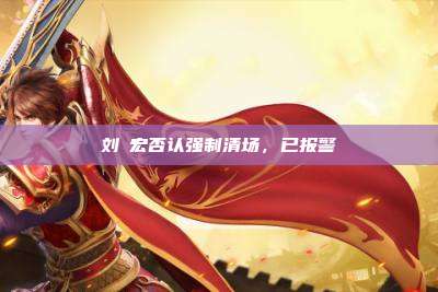 刘畊宏否认强制清场，已报警